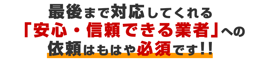 最後まで対応してくれる「安心・信頼できる業者」への依頼はもはや必須です！！