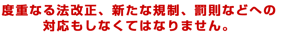 度重なる法改正、新たな規制、罰則などへの対応もしなくてはなりません